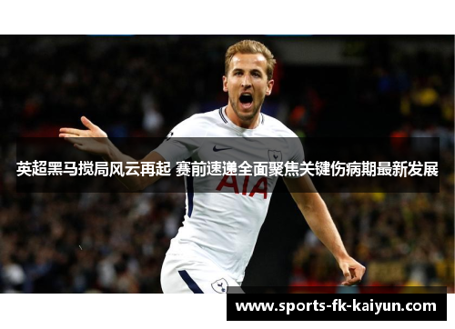 英超黑马搅局风云再起 赛前速递全面聚焦关键伤病期最新发展
