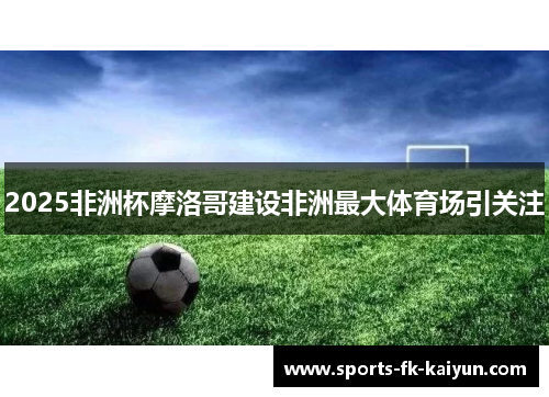 2025非洲杯摩洛哥建设非洲最大体育场引关注 2025非洲杯摩洛哥建设非洲最大体育场引关注