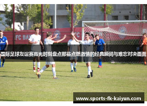 国际足球友谊赛高光时刻盘点那些点燃激情的经典瞬间与难忘对决画面